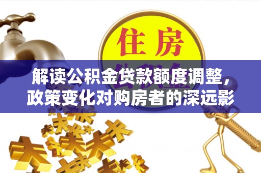 汕尾解读公积金贷款额度调整，政策变化对购房者的深远影响