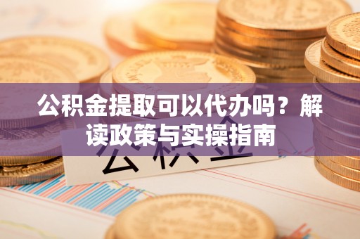 汕尾公积金提取可以代办吗？解读政策与实操指南