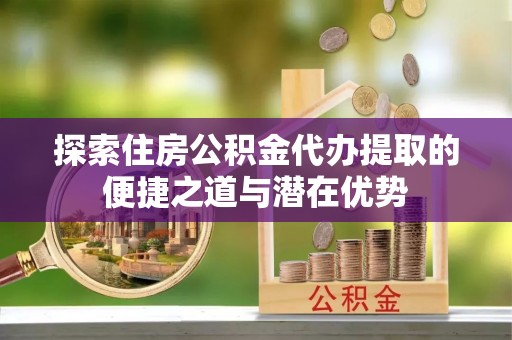 汕尾探索住房公积金代办提取的便捷之道与潜在优势