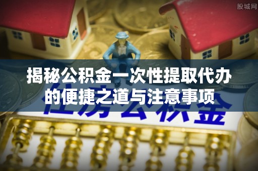 汕尾揭秘公积金一次性提取代办的便捷之道与注意事项