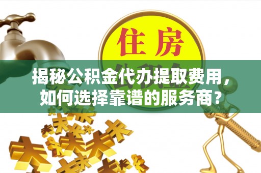 汕尾揭秘公积金代办提取费用，如何选择靠谱的服务商？