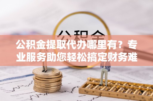 汕尾公积金提取代办哪里有？专业服务助您轻松搞定财务难题
