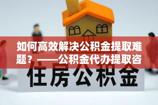 汕尾如何高效解决公积金提取难题？——公积金代办提取咨询服务全解析