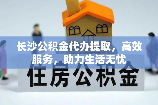 汕尾长沙公积金代办提取，高效服务，助力生活无忧