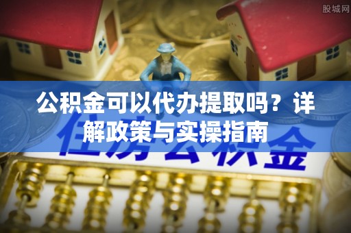 汕尾公积金可以代办提取吗？详解政策与实操指南