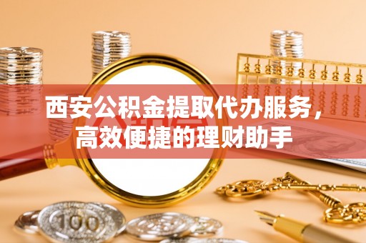 汕尾西安公积金提取代办服务，高效便捷的理财助手