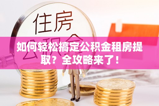 汕尾如何轻松搞定公积金租房提取？全攻略来了！