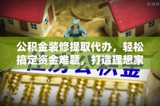汕尾公积金装修提取代办，轻松搞定资金难题，打造理想家居