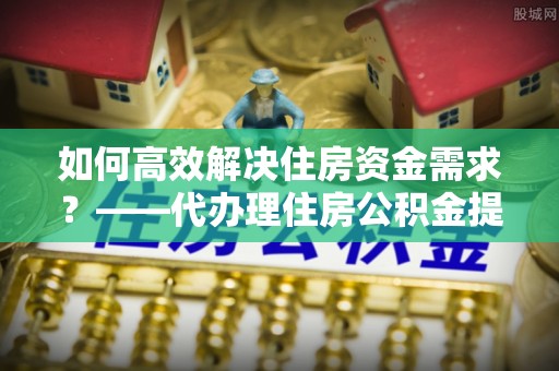 汕尾如何高效解决住房资金需求？——代办理住房公积金提取服务全解析