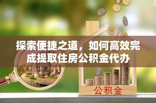 汕尾探索便捷之道，如何高效完成提取住房公积金代办