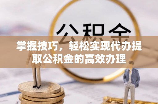 汕尾掌握技巧，轻松实现代办提取公积金的高效办理