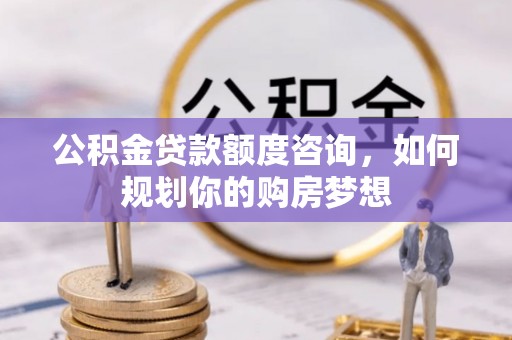 汕尾公积金贷款额度咨询，如何规划你的购房梦想