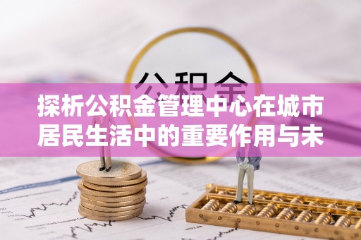汕尾探析公积金管理中心在城市居民生活中的重要作用与未来发展趋势