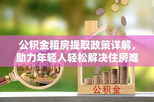 汕尾公积金租房提取政策详解，助力年轻人轻松解决住房难题