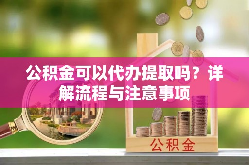 汕尾公积金可以代办提取吗？详解流程与注意事项
