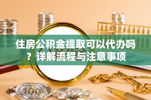 汕尾住房公积金提取可以代办吗？详解流程与注意事项