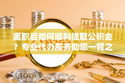 汕尾离职后如何顺利提取公积金？专业代办服务助您一臂之力