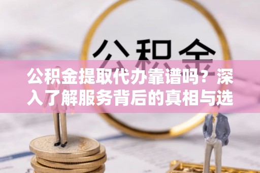 汕尾公积金提取代办靠谱吗？深入了解服务背后的真相与选择指南