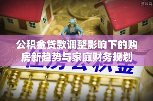 汕尾公积金贷款调整影响下的购房新趋势与家庭财务规划