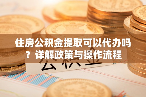 汕尾住房公积金提取可以代办吗？详解政策与操作流程