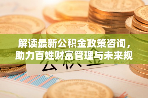 汕尾解读最新公积金政策咨询，助力百姓财富管理与未来规划