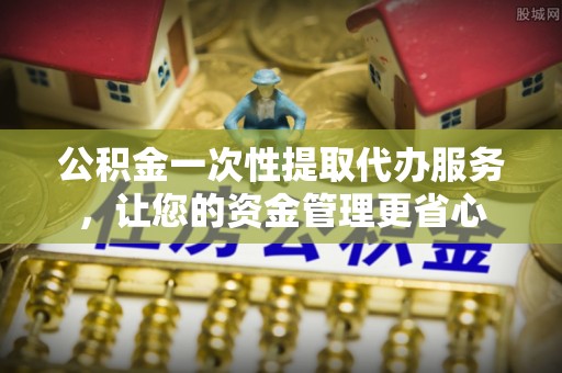 汕尾公积金一次性提取代办服务，让您的资金管理更省心