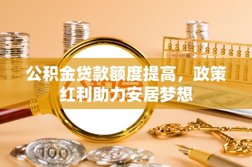 汕尾公积金贷款额度提高，政策红利助力安居梦想