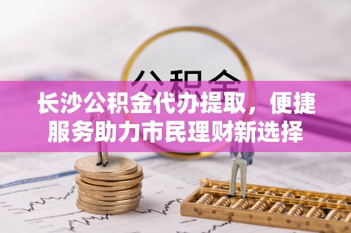 汕尾长沙公积金代办提取，便捷服务助力市民理财新选择