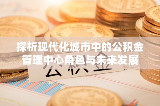 汕尾探析现代化城市中的公积金管理中心角色与未来发展