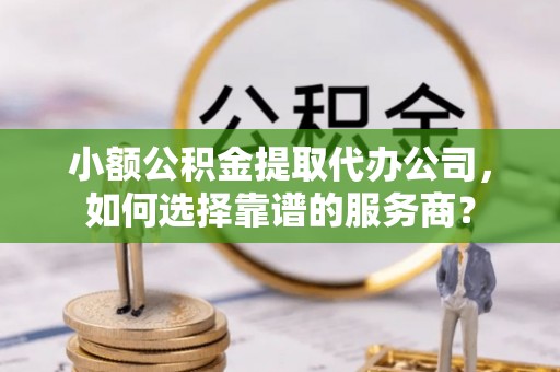汕尾小额公积金提取代办公司，如何选择靠谱的服务商？