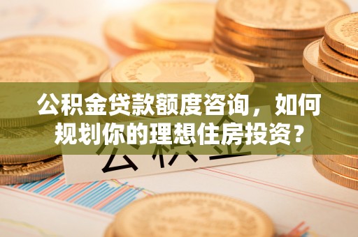 汕尾公积金贷款额度咨询，如何规划你的理想住房投资？