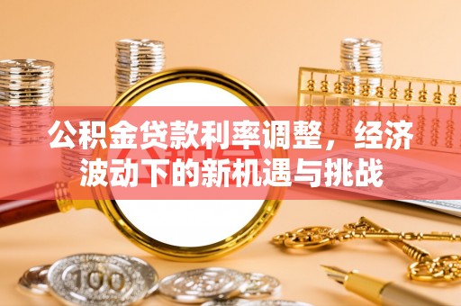 汕尾公积金贷款利率调整，经济波动下的新机遇与挑战