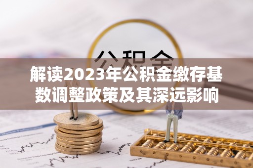 汕尾解读2023年公积金缴存基数调整政策及其深远影响