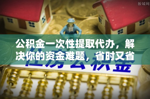 汕尾公积金一次性提取代办，解决你的资金难题，省时又省心