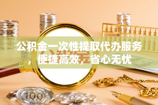 汕尾公积金一次性提取代办服务，便捷高效，省心无忧