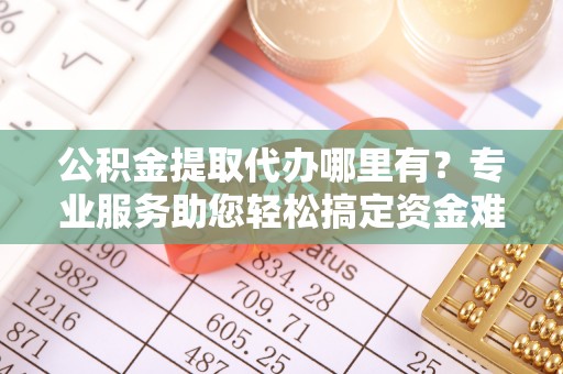 汕尾公积金提取代办哪里有？专业服务助您轻松搞定资金难题