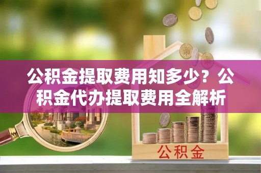 汕尾公积金提取费用知多少？公积金代办提取费用全解析