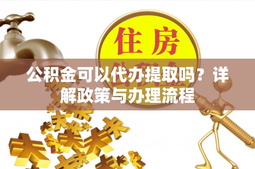 汕尾公积金可以代办提取吗？详解政策与办理流程