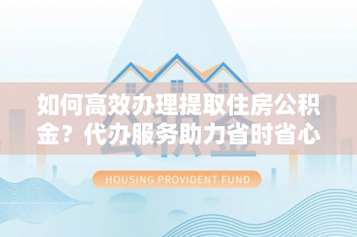 汕尾如何高效办理提取住房公积金？代办服务助力省时省心