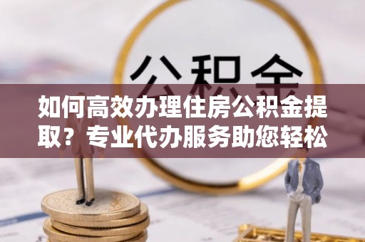 汕尾如何高效办理住房公积金提取？专业代办服务助您轻松解决难题