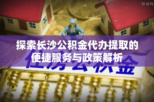 汕尾探索长沙公积金代办提取的便捷服务与政策解析