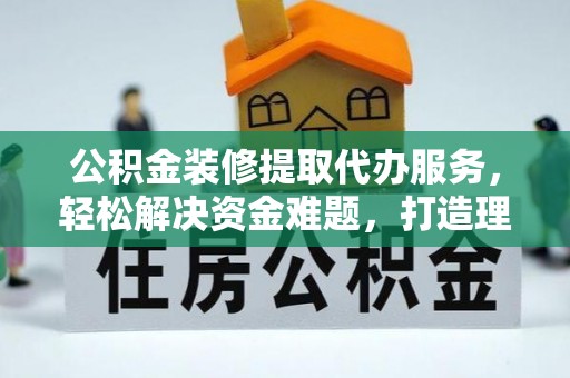 汕尾公积金装修提取代办服务，轻松解决资金难题，打造理想家居